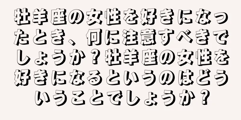 牡羊座の女性を好きになったとき、何に注意すべきでしょうか？牡羊座の女性を好きになるというのはどういうことでしょうか？