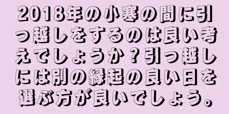 2018年の小寒の間に引っ越しをするのは良い考えでしょうか？引っ越しには別の縁起の良い日を選ぶ方が良いでしょう。