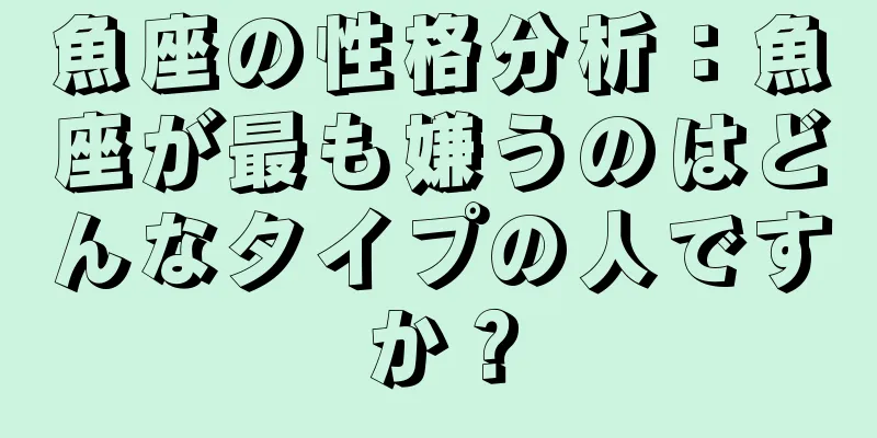 魚座の性格分析：魚座が最も嫌うのはどんなタイプの人ですか？