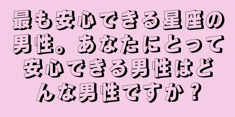 最も安心できる星座の男性。あなたにとって安心できる男性はどんな男性ですか？