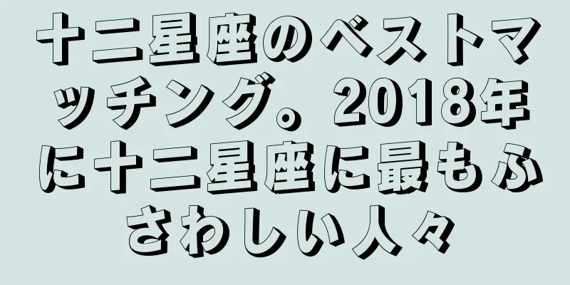 十二星座のベストマッチング。2018年に十二星座に最もふさわしい人々