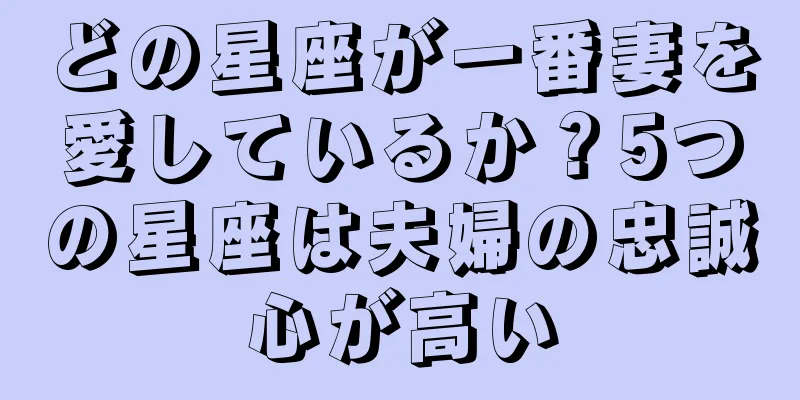 どの星座が一番妻を愛しているか？5つの星座は夫婦の忠誠心が高い