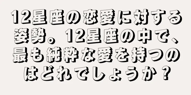12星座の恋愛に対する姿勢。12星座の中で、最も純粋な愛を持つのはどれでしょうか？