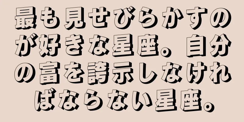 最も見せびらかすのが好きな星座。自分の富を誇示しなければならない星座。