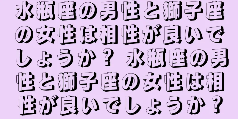 水瓶座の男性と獅子座の女性は相性が良いでしょうか？ 水瓶座の男性と獅子座の女性は相性が良いでしょうか？