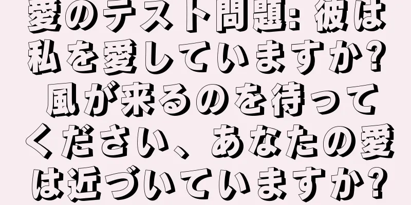 愛のテスト問題: 彼は私を愛していますか? 風が来るのを待ってください、あなたの愛は近づいていますか?
