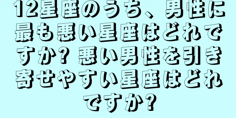 12星座のうち、男性に最も悪い星座はどれですか? 悪い男性を引き寄せやすい星座はどれですか?