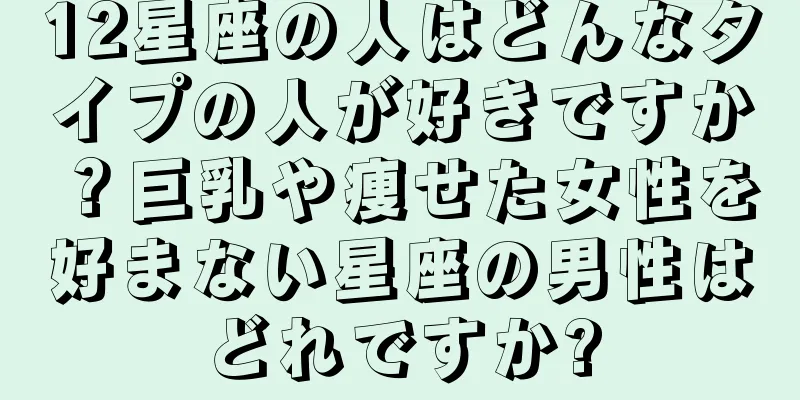 12星座の人はどんなタイプの人が好きですか？巨乳や痩せた女性を好まない星座の男性はどれですか?