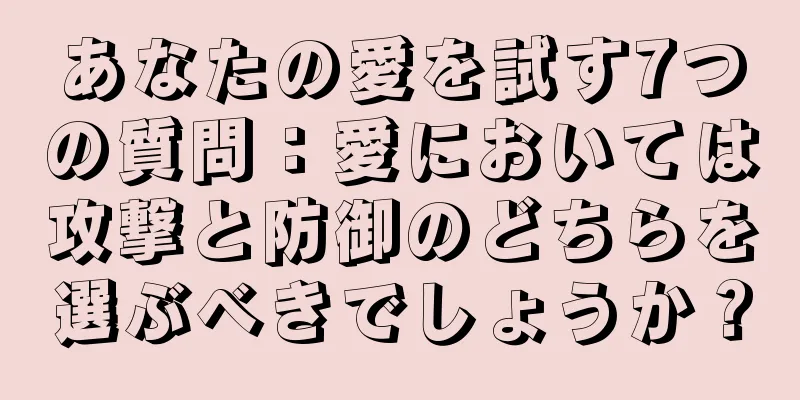 あなたの愛を試す7つの質問：愛においては攻撃と防御のどちらを選ぶべきでしょうか？