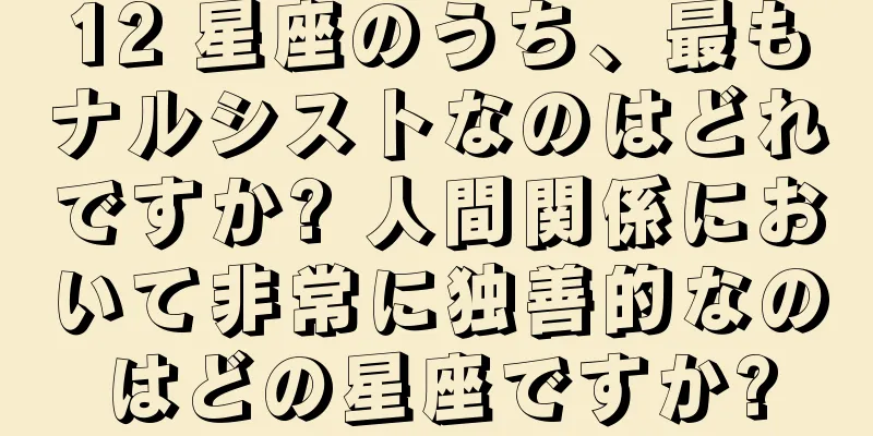 12 星座のうち、最もナルシストなのはどれですか? 人間関係において非常に独善的なのはどの星座ですか?