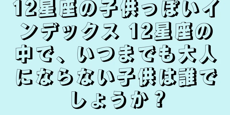 12星座の子供っぽいインデックス 12星座の中で、いつまでも大人にならない子供は誰でしょうか？