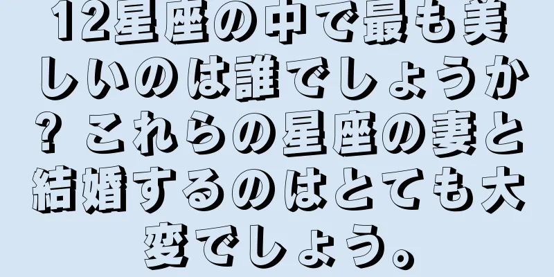 12星座の中で最も美しいのは誰でしょうか? これらの星座の妻と結婚するのはとても大変でしょう。