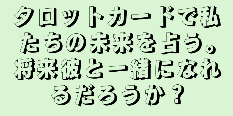 タロットカードで私たちの未来を占う。将来彼と一緒になれるだろうか？