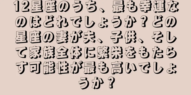 12星座のうち、最も幸運なのはどれでしょうか？どの星座の妻が夫、子供、そして家族全体に繁栄をもたらす可能性が最も高いでしょうか？