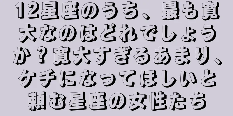 12星座のうち、最も寛大なのはどれでしょうか？寛大すぎるあまり、ケチになってほしいと頼む星座の女性たち