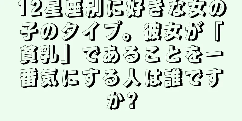 12星座別に好きな女の子のタイプ。彼女が「貧乳」であることを一番気にする人は誰ですか?