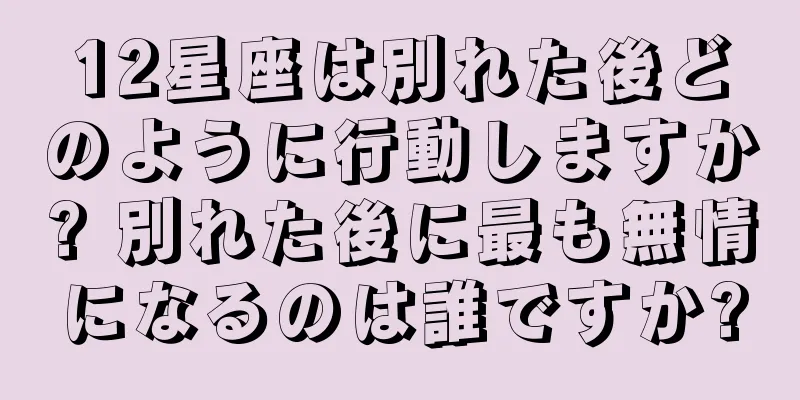 12星座は別れた後どのように行動しますか? 別れた後に最も無情になるのは誰ですか?