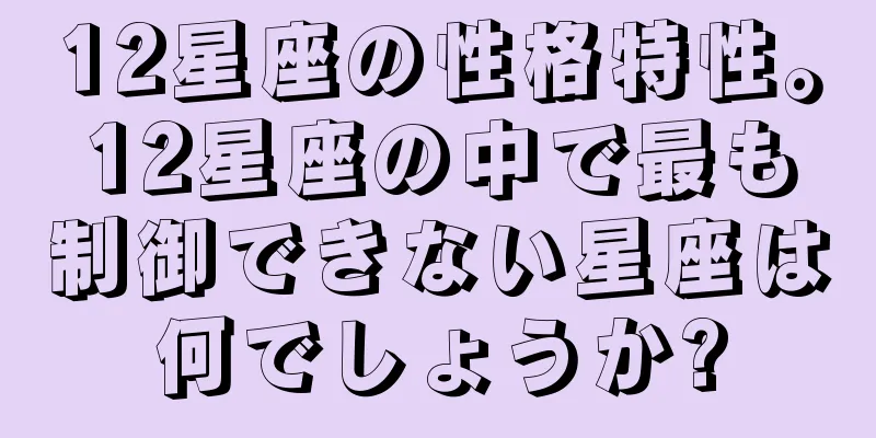 12星座の性格特性。12星座の中で最も制御できない星座は何でしょうか?