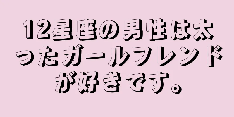 12星座の男性は太ったガールフレンドが好きです。
