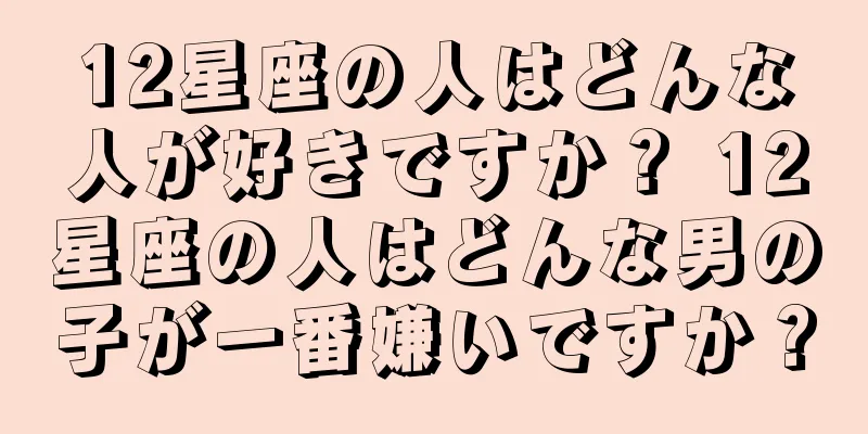 12星座の人はどんな人が好きですか？ 12星座の人はどんな男の子が一番嫌いですか？
