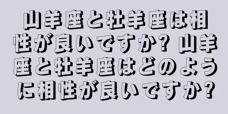 山羊座と牡羊座は相性が良いですか? 山羊座と牡羊座はどのように相性が良いですか?