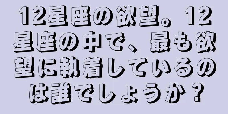 12星座の欲望。12星座の中で、最も欲望に執着しているのは誰でしょうか？