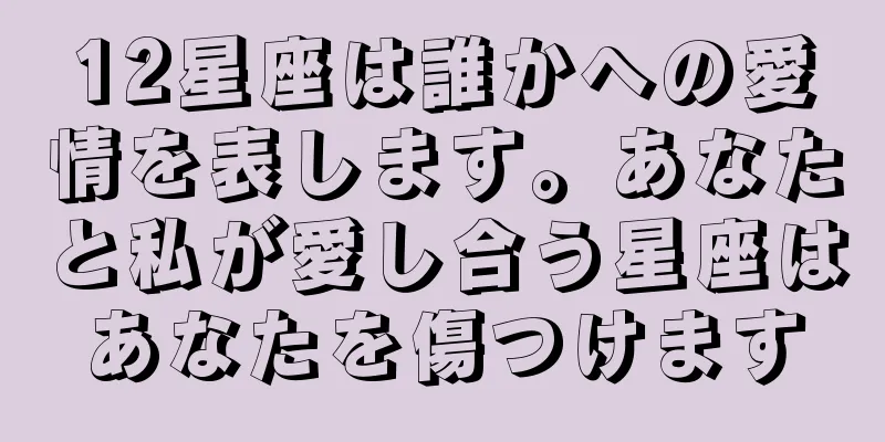 12星座は誰かへの愛情を表します。あなたと私が愛し合う星座はあなたを傷つけます