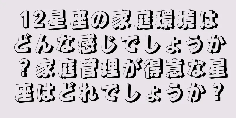 12星座の家庭環境はどんな感じでしょうか？家庭管理が得意な星座はどれでしょうか？