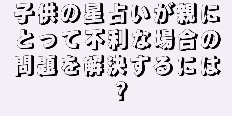 子供の星占いが親にとって不利な場合の問題を解決するには？