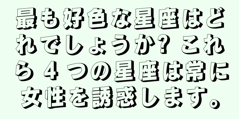 最も好色な星座はどれでしょうか? これら 4 つの星座は常に女性を誘惑します。