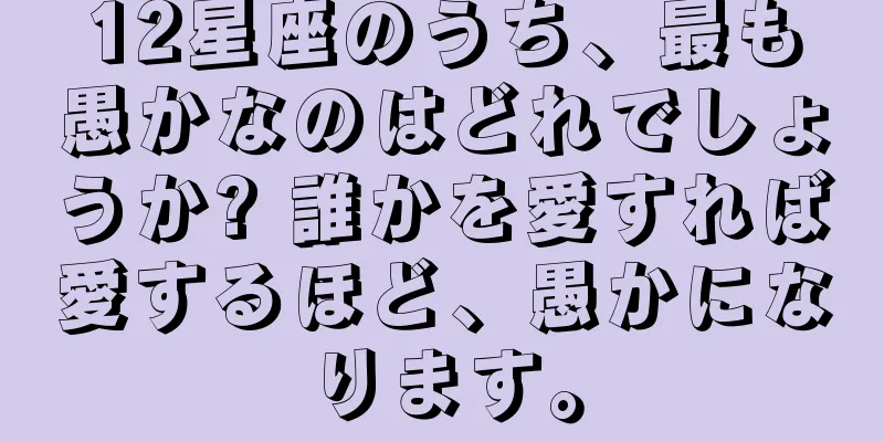 12星座のうち、最も愚かなのはどれでしょうか? 誰かを愛すれば愛するほど、愚かになります。