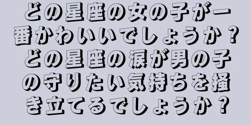 どの星座の女の子が一番かわいいでしょうか？どの星座の涙が男の子の守りたい気持ちを掻き立てるでしょうか？