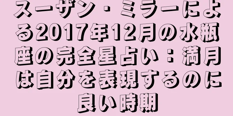 スーザン・ミラーによる2017年12月の水瓶座の完全星占い：満月は自分を表現するのに良い時期