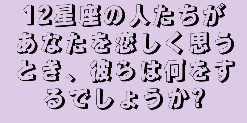 12星座の人たちがあなたを恋しく思うとき、彼らは何をするでしょうか?