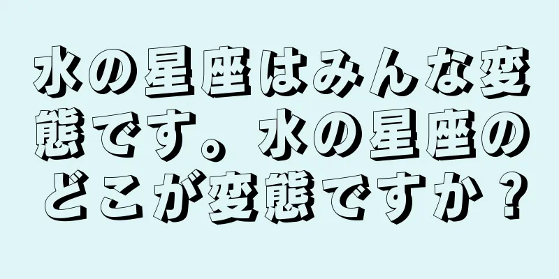 水の星座はみんな変態です。水の星座のどこが変態ですか？