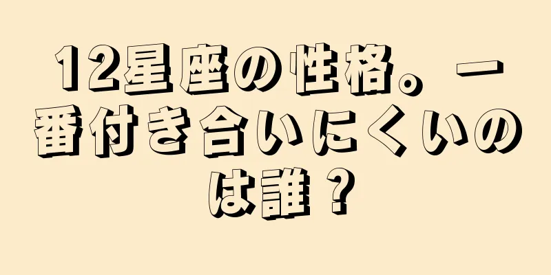 12星座の性格。一番付き合いにくいのは誰？