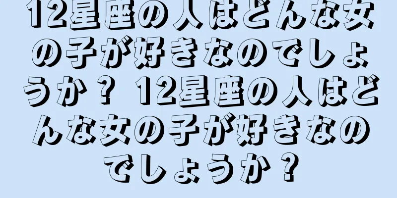 12星座の人はどんな女の子が好きなのでしょうか？ 12星座の人はどんな女の子が好きなのでしょうか？