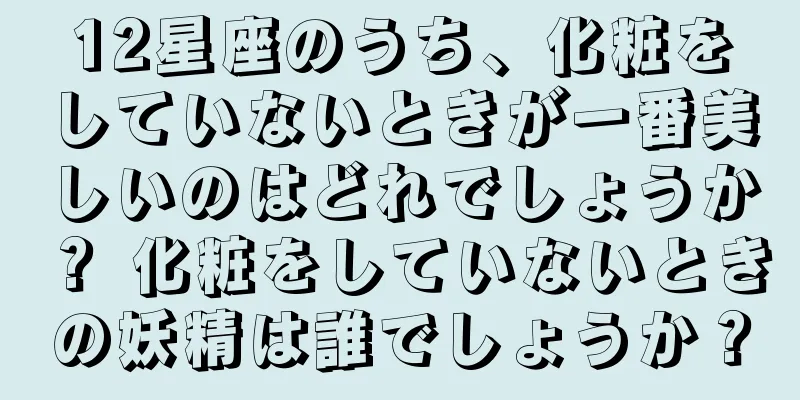12星座のうち、化粧をしていないときが一番美しいのはどれでしょうか？ 化粧をしていないときの妖精は誰でしょうか？