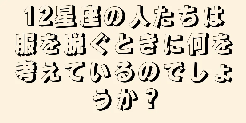 12星座の人たちは服を脱ぐときに何を考えているのでしょうか？