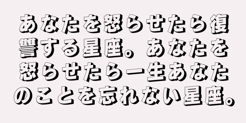 あなたを怒らせたら復讐する星座。あなたを怒らせたら一生あなたのことを忘れない星座。