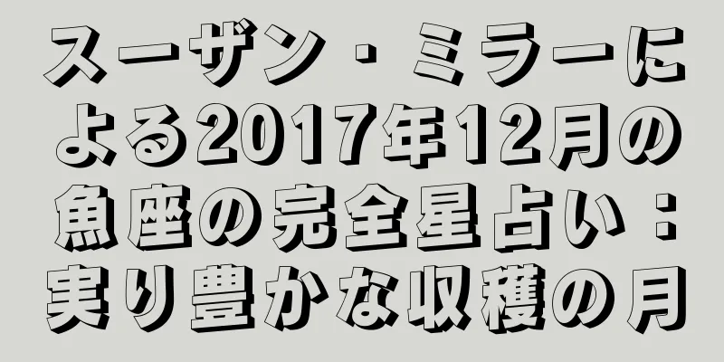 スーザン・ミラーによる2017年12月の魚座の完全星占い：実り豊かな収穫の月