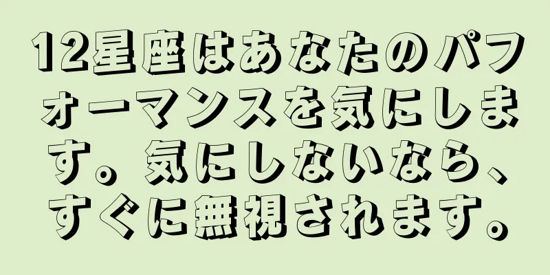 12星座はあなたのパフォーマンスを気にします。気にしないなら、すぐに無視されます。