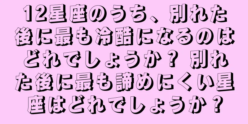 12星座のうち、別れた後に最も冷酷になるのはどれでしょうか？ 別れた後に最も諦めにくい星座はどれでしょうか？