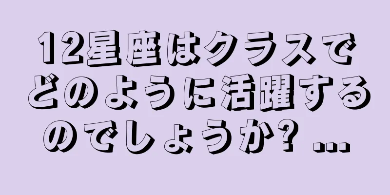 12星座はクラスでどのように活躍するのでしょうか? ...