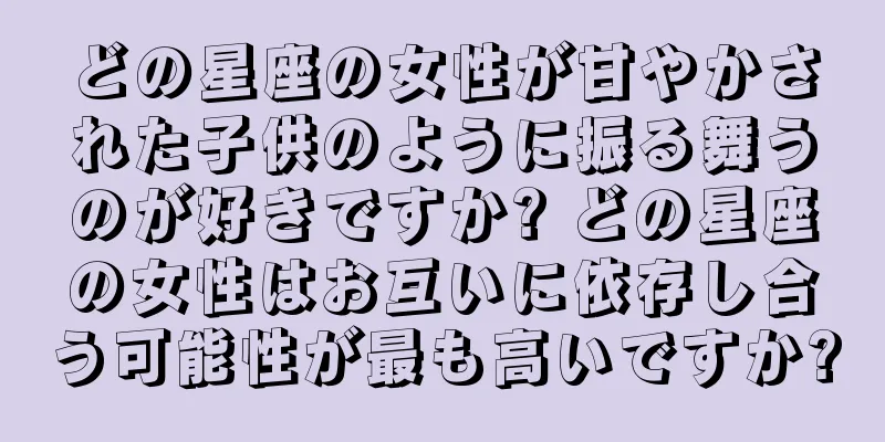 どの星座の女性が甘やかされた子供のように振る舞うのが好きですか? どの星座の女性はお互いに依存し合う可能性が最も高いですか?