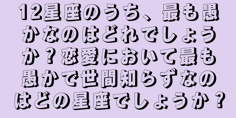 12星座のうち、最も愚かなのはどれでしょうか？恋愛において最も愚かで世間知らずなのはどの星座でしょうか？