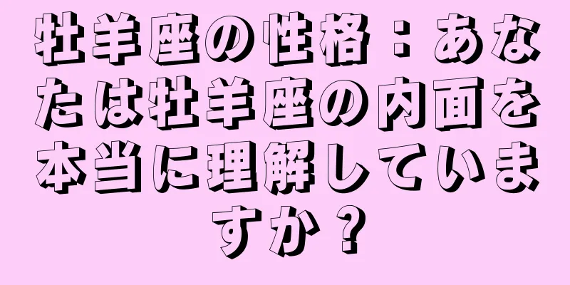 牡羊座の性格：あなたは牡羊座の内面を本当に理解していますか？