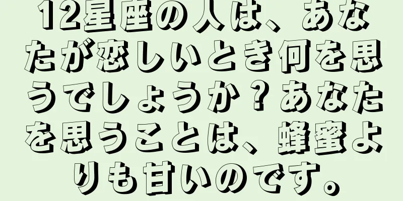 12星座の人は、あなたが恋しいとき何を思うでしょうか？あなたを思うことは、蜂蜜よりも甘いのです。