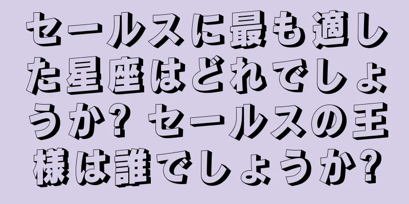 セールスに最も適した星座はどれでしょうか? セールスの王様は誰でしょうか?