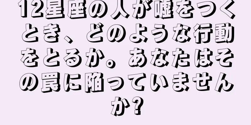 12星座の人が嘘をつくとき、どのような行動をとるか。あなたはその罠に陥っていませんか?